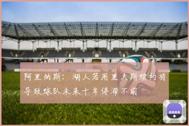 阿里纳斯：湖人若用里夫斯续约将导致球队未来十年停滞不前