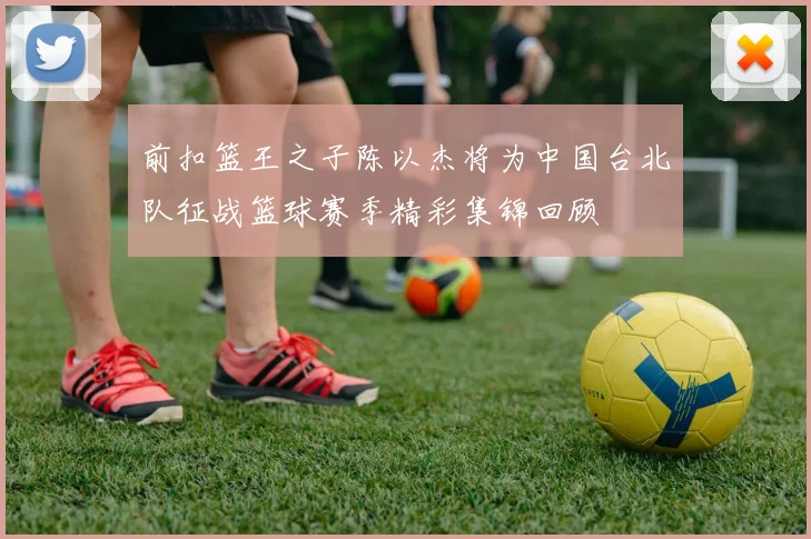 前扣篮王之子陈以杰将为中国台北队征战篮球赛季精彩集锦回顾