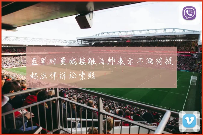 蓝军对曼城接触马帅表示不满将提起法律诉讼索赔