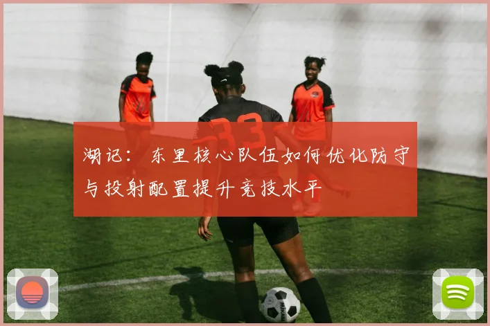 湖记：东里核心队伍如何优化防守与投射配置提升竞技水平