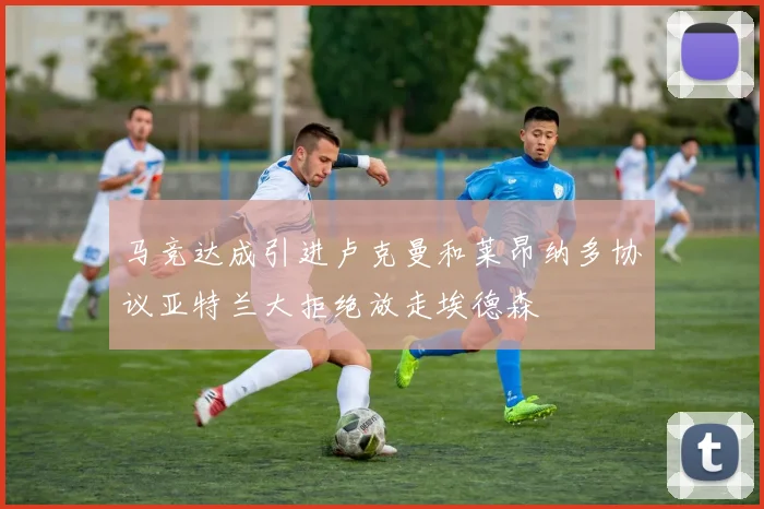 马竞达成引进卢克曼和莱昂纳多协议亚特兰大拒绝放走埃德森