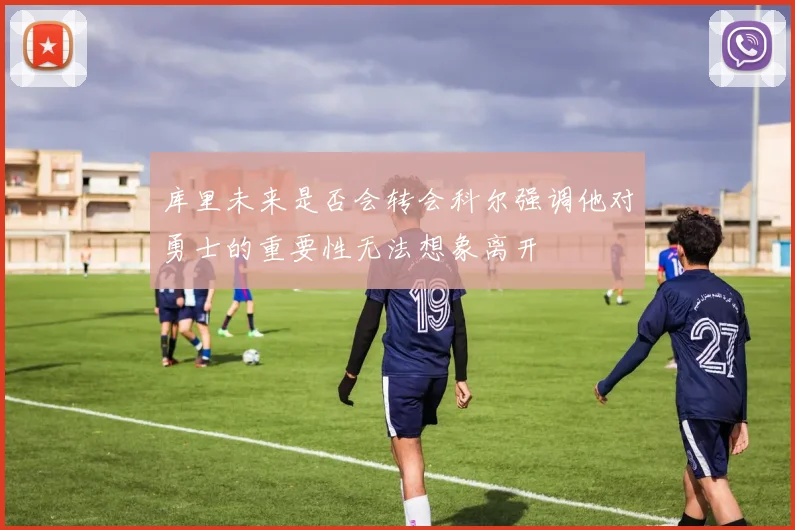 库里未来是否会转会科尔强调他对勇士的重要性无法想象离开