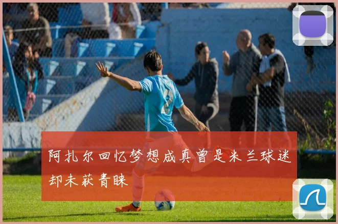 阿扎尔回忆梦想成真曾是米兰球迷却未获青睐