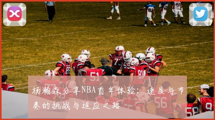 杨瀚森分享NBA首年体验：速度与节奏的挑战与适应之路