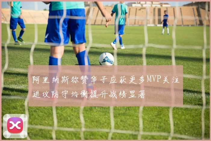 阿里纳斯称赞华子应获更多MVP关注进攻防守均衡提升战绩显著