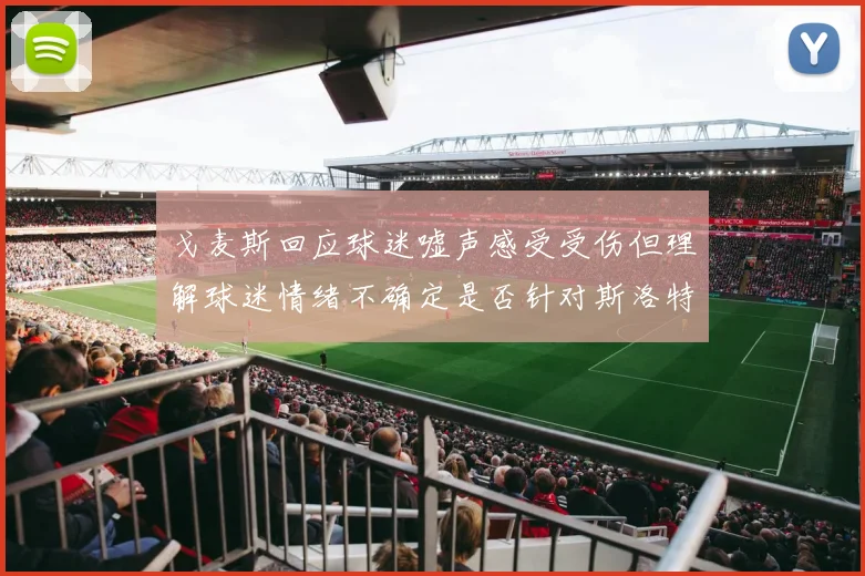 戈麦斯回应球迷嘘声感受受伤但理解球迷情绪不确定是否针对斯洛特