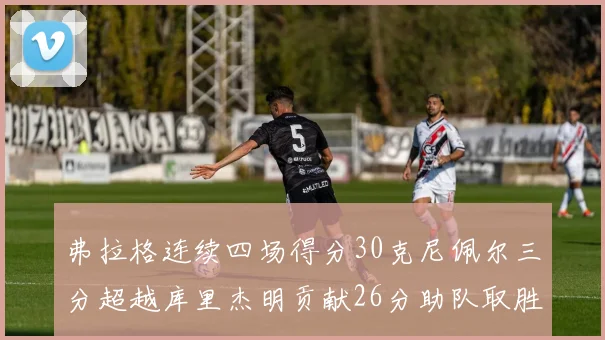弗拉格连续四场得分30克尼佩尔三分超越库里杰明贡献26分助队取胜