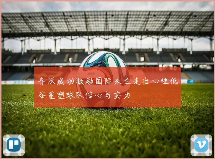 齐沃成功激励国际米兰走出心理低谷重塑球队信心与实力