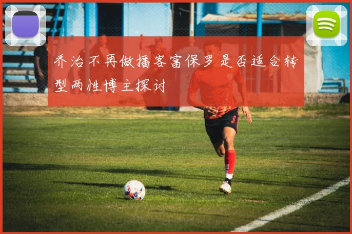 乔治不再做播客富保罗是否适合转型两性博主探讨