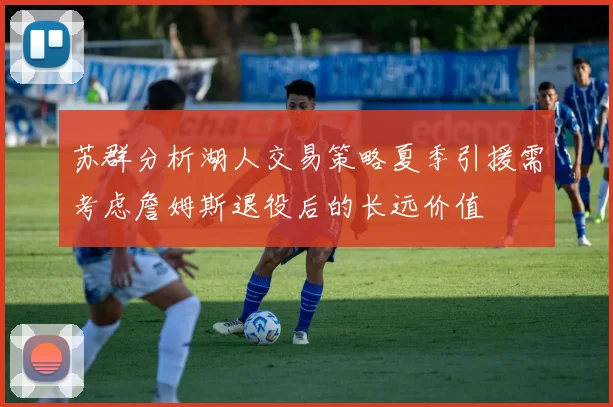 苏群分析湖人交易策略夏季引援需考虑詹姆斯退役后的长远价值