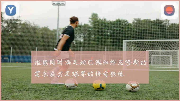 谁能同时满足姆巴佩和维尼修斯的需求成为足球界的传奇教练